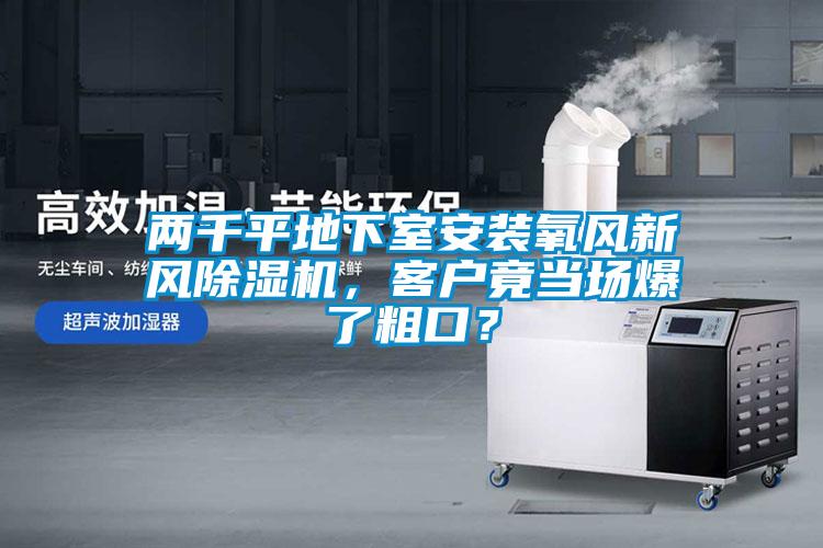 兩千平地下室安裝氧風(fēng)新風(fēng)除濕機，客戶竟當(dāng)場爆了粗口？